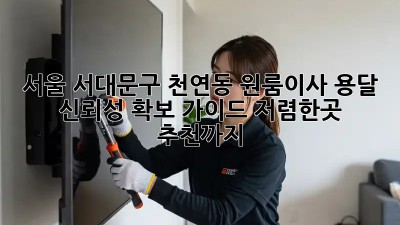 서울 서대문구 천연동 원룸이사 용달 신뢰성 확보 가이드! 저렴한곳 추천까지! 🚛